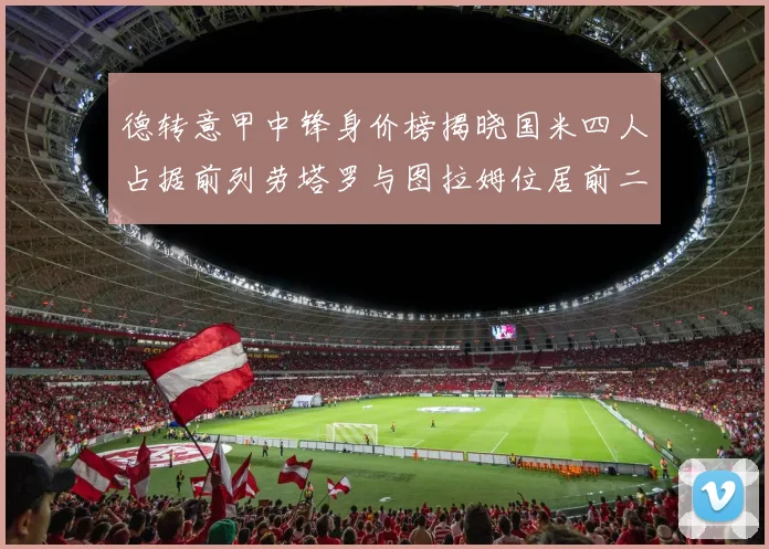 德转意甲中锋身价榜揭晓国米四人占据前列劳塔罗与图拉姆位居前二