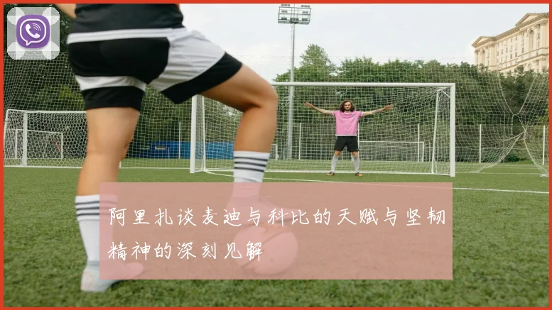 阿里扎谈麦迪与科比的天赋与坚韧精神的深刻见解