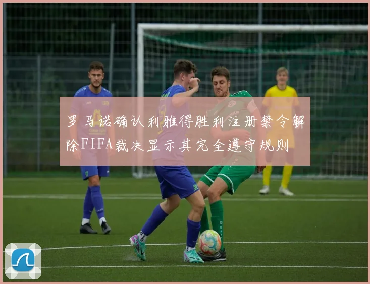 罗马诺确认利雅得胜利注册禁令解除FIFA裁决显示其完全遵守规则