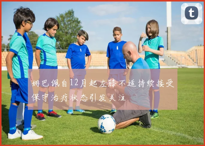 姆巴佩自12月起左膝不适持续接受保守治疗状态引发关注