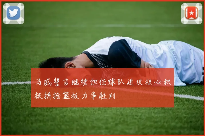 马威誓言继续担任球队进攻核心积极拼抢篮板力争胜利