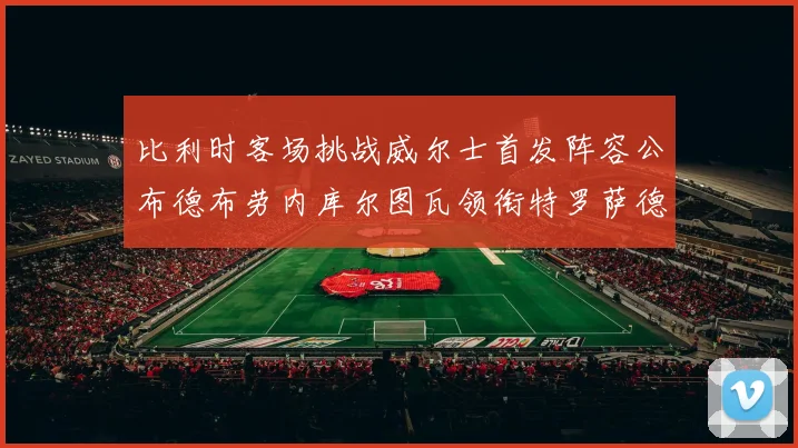 比利时客场挑战威尔士首发阵容公布德布劳内库尔图瓦领衔特罗萨德出战