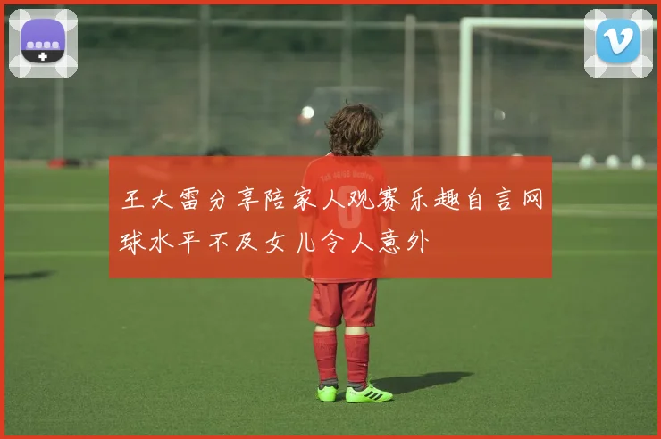 王大雷分享陪家人观赛乐趣自言网球水平不及女儿令人意外