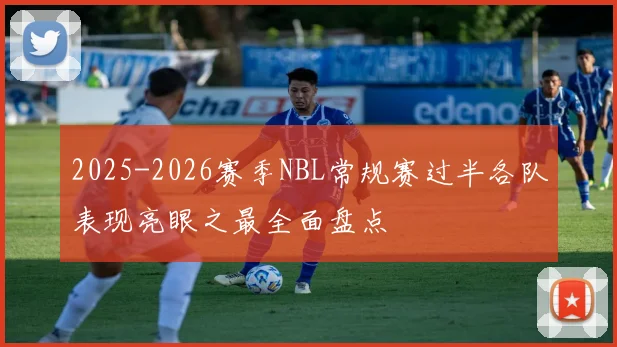 2025-2026赛季NBL常规赛过半各队表现亮眼之最全面盘点
