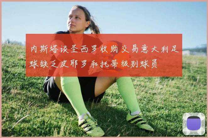 内斯塔谈圣西罗收购交易意大利足球缺乏皮耶罗和托蒂级别球员