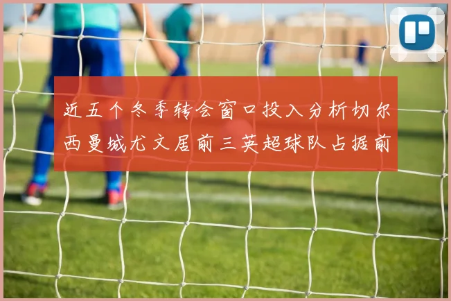 近五个冬季转会窗口投入分析切尔西曼城尤文居前三英超球队占据前十五名中的七席