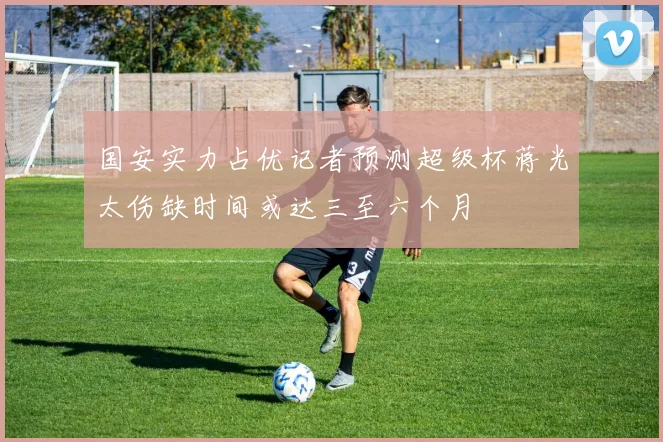 国安实力占优记者预测超级杯蒋光太伤缺时间或达三至六个月