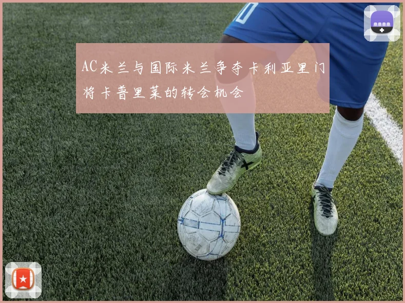 AC米兰与国际米兰争夺卡利亚里门将卡普里莱的转会机会