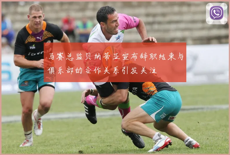马赛总监贝纳蒂亚宣布辞职结束与俱乐部的合作关系引发关注