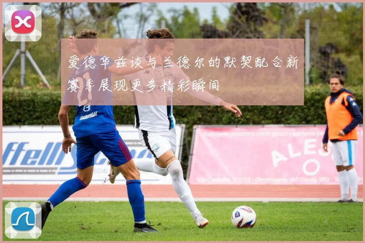 爱德华兹谈与兰德尔的默契配合新赛季展现更多精彩瞬间