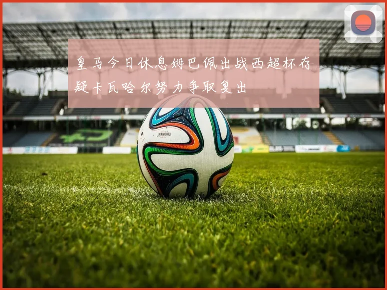 皇马今日休息姆巴佩出战西超杯存疑卡瓦哈尔努力争取复出