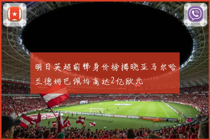 明日英超前锋身价榜揭晓亚马尔哈兰德姆巴佩均高达2亿欧元