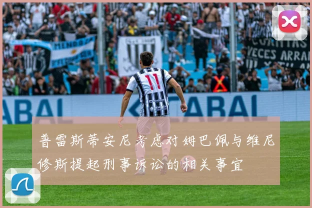 普雷斯蒂安尼考虑对姆巴佩与维尼修斯提起刑事诉讼的相关事宜