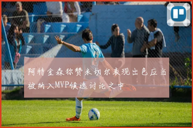 阿特金森称赞米切尔表现出色应当被纳入MVP候选讨论之中