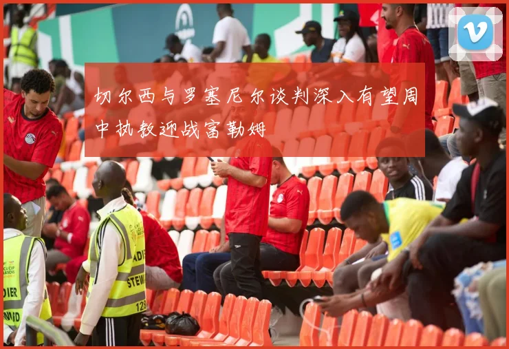 切尔西与罗塞尼尔谈判深入有望周中执教迎战富勒姆
