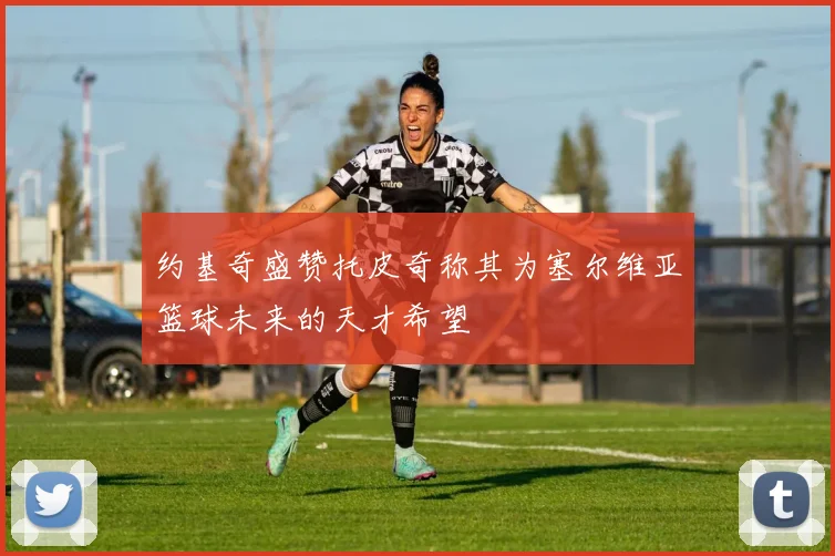 约基奇盛赞托皮奇称其为塞尔维亚篮球未来的天才希望