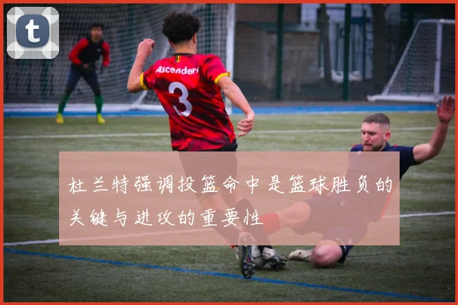 杜兰特强调投篮命中是篮球胜负的关键与进攻的重要性