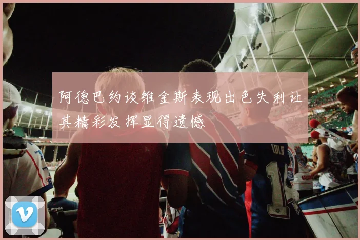 阿德巴约谈维金斯表现出色失利让其精彩发挥显得遗憾