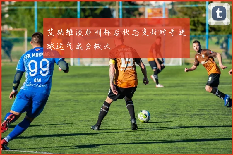 艾纳维谈非洲杯后状态良好对手进球运气成分较大